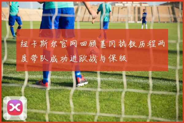纽卡斯尔官网回顾基冈执教历程两度带队成功进欧战与保级